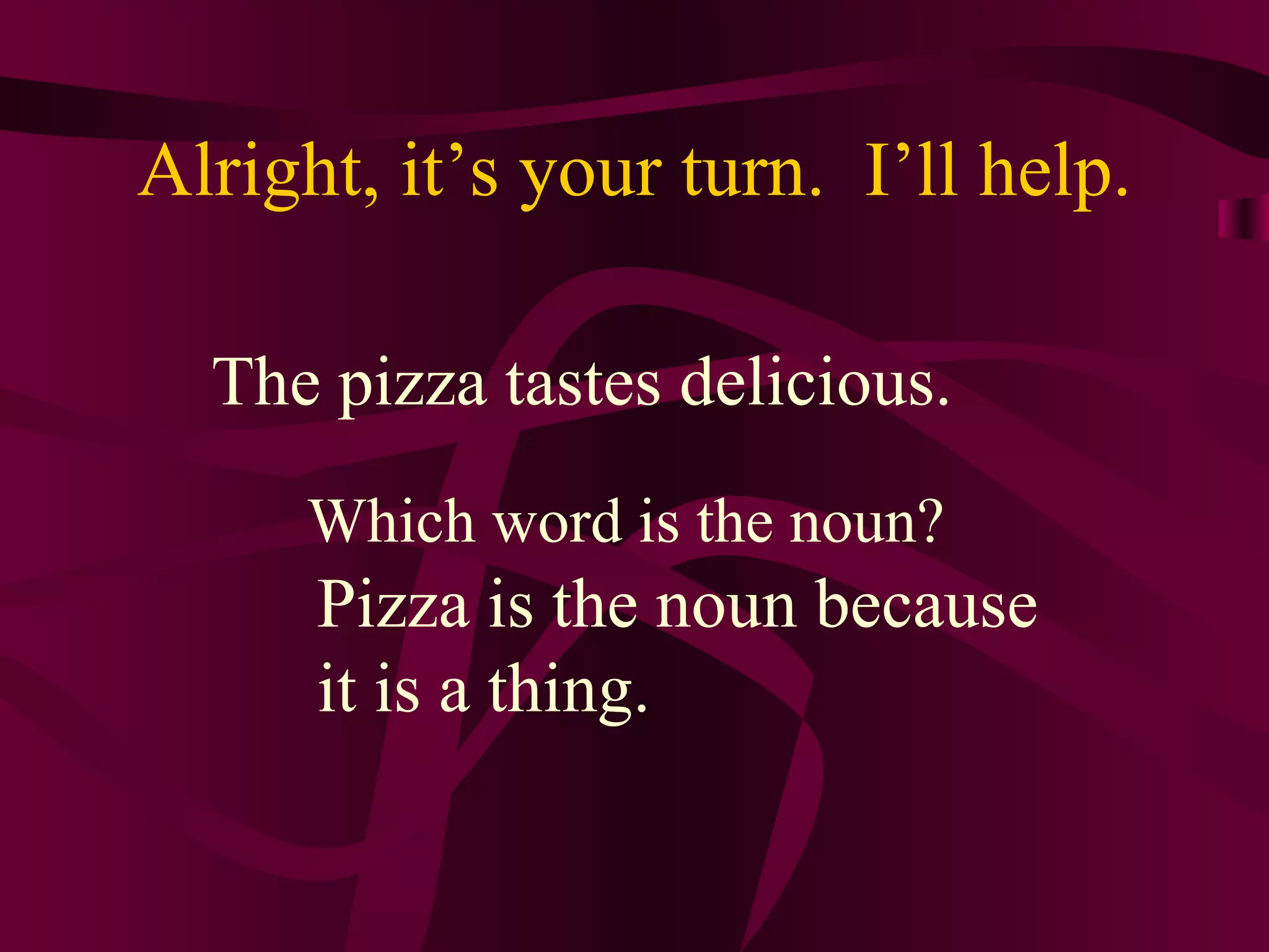 Alright, it’s your turn. I’ll help.

  The pizza tastes delicious.
     Which word is the noun?
      Pizza is the noun because
      it is a thing.
 