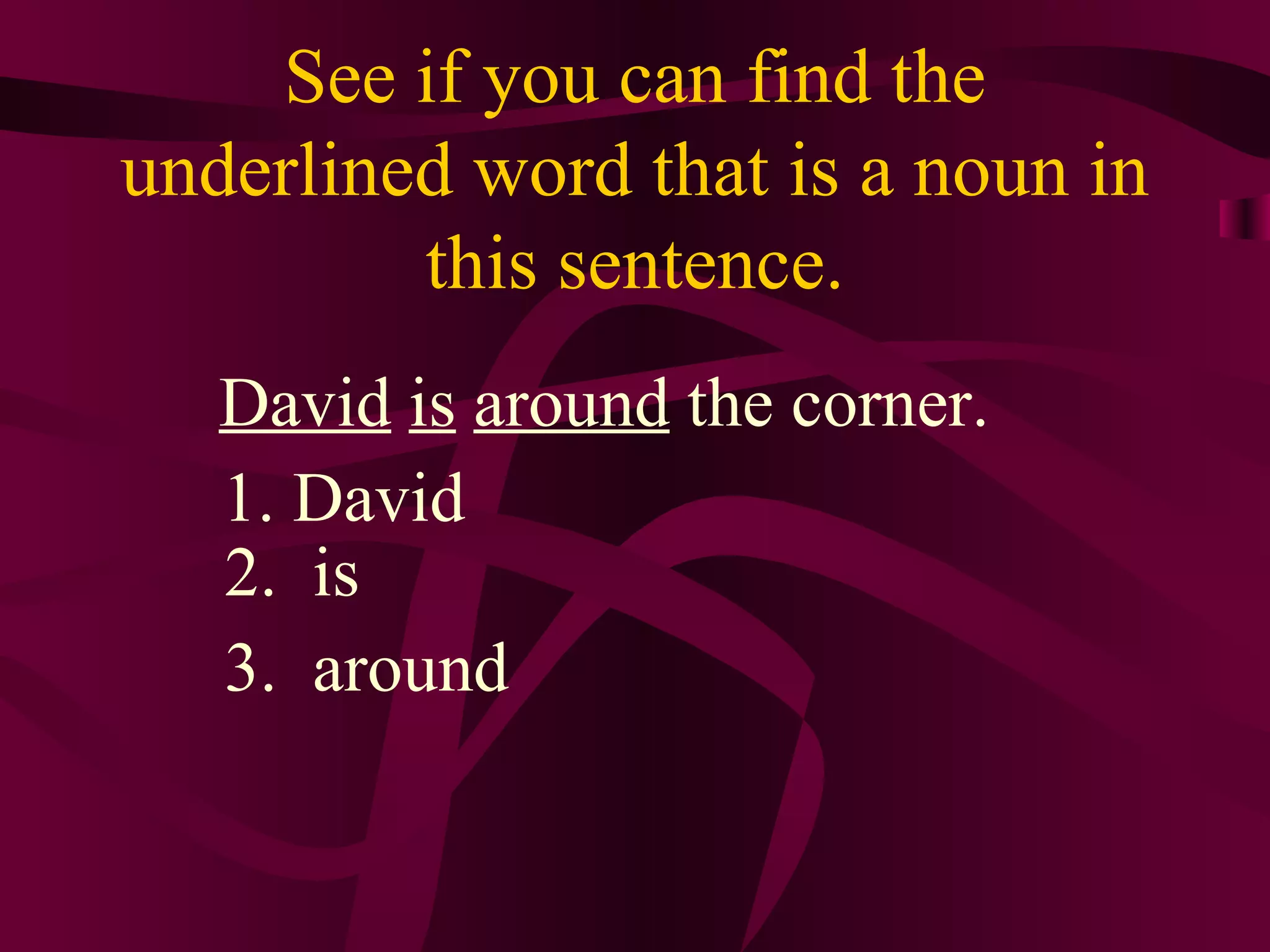 See if you can find the
underlined word that is a noun in
         this sentence.
   David is around the corner.
   1. David
   2. is
   3. around
 