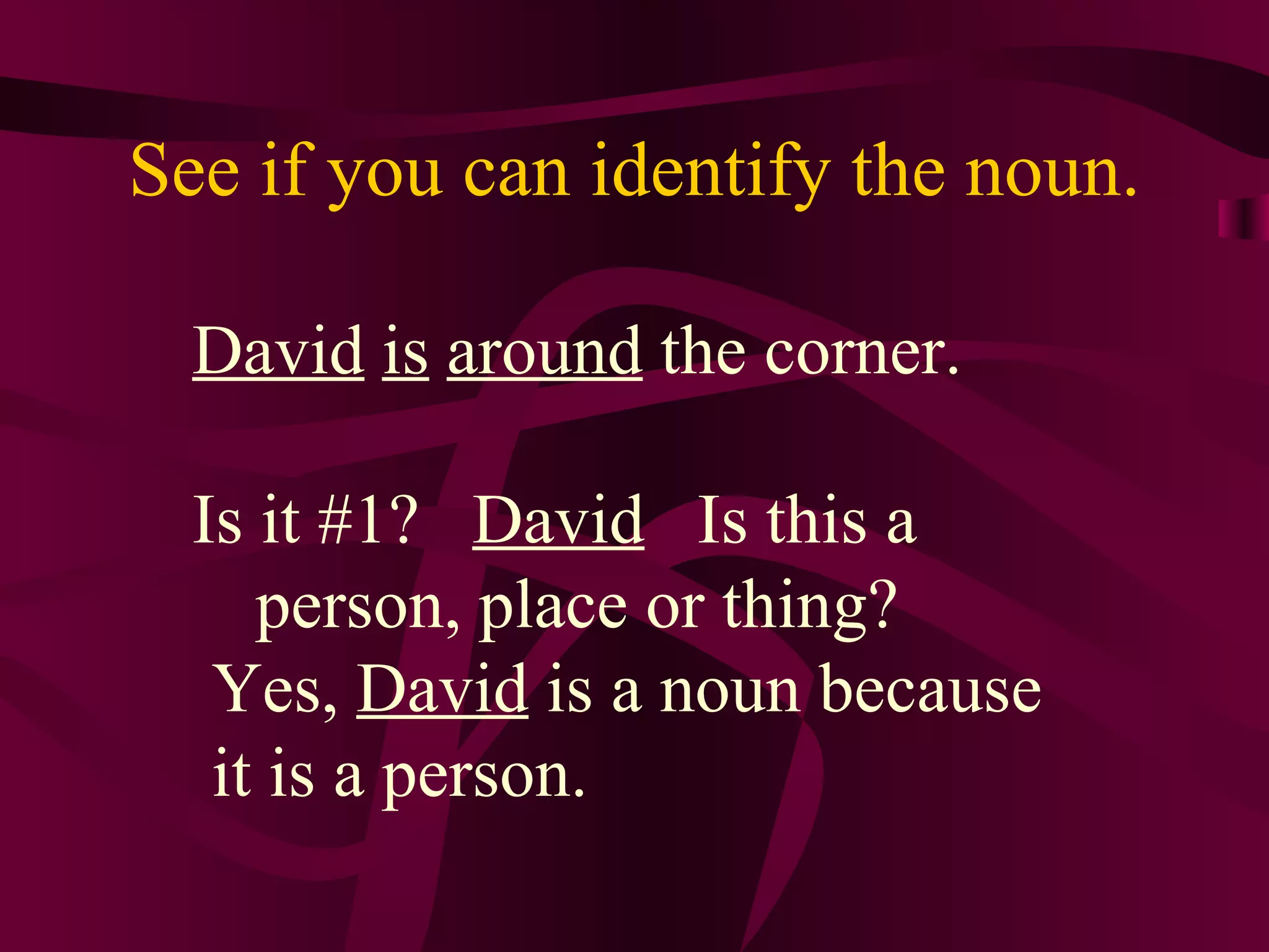 See if you can identify the noun.

  David is around the corner.

  Is it #1? David Is this a
     person, place or thing?
   Yes, David is a noun because
   it is a person.
 