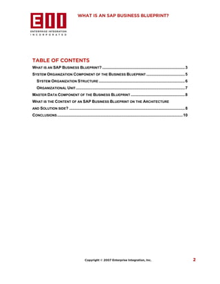 WHAT IS AN SAP BUSINESS BLUEPRINT?




TABLE OF CONTENTS
WHAT IS AN SAP BUSINESS BLUEPRINT? ........................................................................... 3
SYSTEM ORGANIZATION COMPONENT OF THE BUSINESS BLUEPRINT ................................... 5
   SYSTEM ORGANIZATION STRUCTURE .............................................................................. 6
   ORGANIZATIONAL UNIT ................................................................................................... 7
MASTER DATA COMPONENT OF THE BUSINESS BLUEPRINT ................................................. 8
WHAT IS THE CONTENT OF AN SAP BUSINESS BLUEPRINT ON THE ARCHITECTURE
AND SOLUTION SIDE?            ......................................................................................................... 8
CONCLUSIONS .................................................................................................................. 10




                                            Copyright © 2007 Enterprise Integration, Inc.                                                   2
 