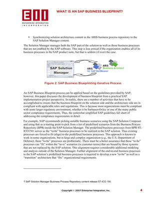 WHAT IS AN SAP BUSINESS BLUEPRINT?




        Synchronizing solution architecture content in the ARIS business process repository to the
        SAP Solution Manager content.
The Solution Manager manages both the SAP part of the solution as well as those business processes
that are not enabled by the SAP software. This step is less critical if the organization enables all of its
business processes in the SAP product suite, but that is seldom (if ever) the case.




                        SAP Solution
                          Manager


                   Figure 2: SAP Business Blueprinting Iterative Process


An SAP Business Blueprint process can be applied based on the guidelines provided by SAP;
however, this paper discusses the development of business blueprint from a practical SAP
implementation project perspective. In reality, there are a number of activities that have to be
accomplished to ensure that the business blueprint on the solution side and the architecture side are in
compliant with applicable rules and regulations. This is because most organizations must be compliant
with some larger regulatory environment, whether it be Sarbanes-Oxley or one of the many public
sector compliance requirements. Thus, the somewhat simplified SAP guidelines fall short of
addressing the compliance requirements in detail.
For example, SAP recommends picking suitable business scenarios using the SAP Solution Composer
and using that as a starting point to pick from a list of predefined scenarios from the Business Process
Repository (BPR) inside the SAP Solution Manager. The predefined business processes from BPR ST-
ICO1501 serves as the “to-be” business processes to be realized in the SAP solution. Thus existing
processes are forced to fit (align) to the predefined business processes. This approach is known to
work in some organizations, but in large and complex organization (e.g., the U.S. Department of
Defense), these “to-be” processes are problematic. There must be a better assurance that these “to-be”
processes can “fit” within the “as-is” scenarios (in customer terms) that are bound by those systems
that are not replaced by the SAP solution. This alignment requires considerable additional modeling
and analysis outside of the Solution Manager. Further alignment of the end-to-end business processes
to the SAP solution’s predefined business processes is required to develop a new “to-be” as well as a
“transition” architecture that “fits” organizational requirements.




1 SAP Solution Manager Business Process Repository content release ST-ICO 150.


                                  Copyright © 2007 Enterprise Integration, Inc.                               4
 
