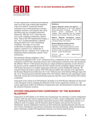 WHAT IS AN SAP BUSINESS BLUEPRINT?




In some organizations, architecture development
starts at an early stage without tight integration     Definitions:
with a live-solution. A particular solution            Business Blueprint content and objective - is
architecture may contain proprietary concepts,         detailed documentation of the results gathered
standards, structures, and semantics that can be       during requirements workshops. …documents the
                                                       business     process     requirements     of    the
described using any acceptable architecture            company…better understand how the company
framework. Thus the “as-is,” which may also            intends to run its business within the SAP System.
serve as the compliance architecture, matures          Business Blueprint development process-
faster. Then as the SAP implementation begins, a       project team gathers requirements and conducts
new “as-is” (a redocumentation) is captured            conceptual design of the solution.
during the SAP Level 1 and 2 blueprinting              Business Blueprint technical content -
workshops. This makes it even more                     documents the business processes... to
cumbersome to maintain a repository that               implement…create a project structure in which
captures a matured “as-is” architecture in             relevant business scenarios, business processes
                                                       and process steps are organized in a hierarchical
addition to the new workshop “as-is” models, the       structure…project documentation…
predefined solution architecture, and the “to-be”
architectures.                                         Extracted  Source:       ASAP      Implementation
                                                       Roadmap, 2006.
The drawback of being compliant is “time.”
Concurrent development of the “to-be” architecture from a combination of the “as-is” and the solution
architecture could be time consuming, because such a multi-purpose architecture may also incorporate
the different “flavors” of the business processes in a single architecture repository as well. However,
this process must be completed, because the SAP solution must be completely aligned with the non-
SAP business processes in a complex organization with many systems enabling the landscape. We
reiterate because this point is critical. If the SAP software enables only a portion of an organization,
the Business Blueprint must define how the “to-be” SAP processes in the Solution Manager align with
the “as-is” business processes that fall outside of the SAP solution. Otherwise, the organization cannot
efficiently execute the cross-functional business processes that flow across SAP and non-SAP solution
components.
Going back to the content of an SAP blueprint, the details of an SAP Business Blueprint are discussed
in the subsequent sections including the delineation of the system organization structure (i.e., the
system organization model), the definition of organization units, the determination of master data, and
the selection of business scenarios.

SYSTEM ORGANIZATION COMPONENT OF THE BUSINESS
BLUEPRINT
Organization in SAP implies to two distinct sets of expressions one referring to a system configuration
structure while the other refers to organizational units. In SAP, a system configuration structure is the
way of defining the financial and logistics operational structures while configuring the solution. It is
defined in terms of company code for financials, plant for logistics and sales area for sales and
distributions. System configuration structures are derived from the reporting hierarchy and roles of a
unit in terms of production, procurement, maintenance and material planning, selling and purchasing
power. Selecting a suitable SAP organization structure is an intricate analysis process.


                                 Copyright © 2007 Enterprise Integration, Inc.                               5
 