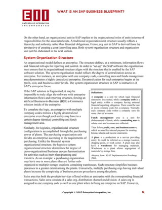 WHAT IS AN SAP BUSINESS BLUEPRINT?




On the other hand, an organizational unit in SAP implies to the organizational roles of units in terms of
responsibilities for the associated costs. A traditional organization unit structure usually reflects a
hierarchy and authority rather than financial obligations. Hence, org unit in SAP is derived from the
perspective of creating a cost controlling area. Both system organization structure and organization
unit will be elaborated in the next section.

System Organization Structure
An organizational model defines an enterprise. The structure defines, at a minimum, information flows
and financial roll-ups for reporting and control. In order to “set-up” the SAP software the organization
must ensure that its organizational structure aligns with the structure that is enabled by the SAP
software solution. The system organization model reflects the degree of centralization across an
enterprise. For instance, an enterprise with one company code, controlling area and funds management
area demonstrates a highly centralized enterprise. Decentralization for such enterprise begins at the
profit, cost, and business center levels. The system organization structure in SAP is instructive of
SAP’s enterprise focus.
If the SAP solution is fragmented, it may be                Definitions:
impossible to truly align the software with enterprise
information flows and reporting structure, forcing an       A company is a unit for which legal financial
                                                            statements are created, while a company code is a
artificial Business-to-Business (B2B) e-Commerce            legal entity within a company having external
solution inside of the enterprise.                          financial reporting obligation. There could be one
                                                            or more company codes for a company. Normally
To complete the logic, an enterprise with multiple          each company code within a company uses the
company codes mimics a highly decentralized                 same chart of accounts.
enterprise even though each entity may have to a            Funds management area is a unit for
certain degree identical controlling and funds              disbursement of funds, while a controlling area is
management area.                                            where costs and revenues are collected.

Similarly, for logistics, organizational structure       Then follow profit, cost, and business centers,
configuration is accomplished through the purchasing     which are used for internal purpose for creating
                                                         balance sheets and income statements.
power of plants. The purchasing organization unit
divides an enterprise according to the requirements of   A plant is a production or a service providing
                                                         entity. It could be referred as a storage location,
purchasing. Unlike the financial system                  shipping point, or work center. A plant may also
organizational structure, the logistics system           have a warehouse for managing materials.
organizational structure determines the degree of        Warehouse in a plant allows segregation of
cross-organizational business process harmonization      materials by storage bins.
for activities such as inter-plant planning and          Adapted from: ASAP Implementation Roadmap,
transfers. As an example, a purchasing organization      2006.
may have one or more plants that are further sub-
organized to multiple storage locations containing warehouses. Such structure simplifies business
processes to a greater extent among the plants. Conversely, multiple purchasing orgs having individual
plants increase the complexity of business process procedures among the plants.
Sales area ties both the products/services offered within an enterprise with the corresponding financial
transactions. Sales area consists of a sales org, distribution channel and division. A sales org is
assigned to one company code as well as one plant when defining an enterprise on SAP. However,


                                  Copyright © 2007 Enterprise Integration, Inc.                                  6
 