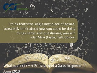 What is an SE? – 6 Principles of a Sales Engineer
June 2013
I think that's the single best piece of advice:
constantly think about how you could be doing
things better and questioning yourself.
-Elon Musk (Paypal, Tesla, SpaceX)
