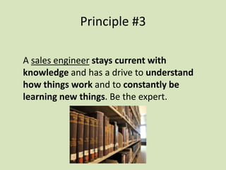 A sales engineer stays current with
knowledge and has a drive to understand
how things work and to constantly be
learning new things. Be the expert.
Principle #3