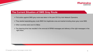 6© Copyright Comviva Technologies Limited. 2015
The Current Situation of SMS Grey Route
 First action against SMS grey route was taken in the year 2013 by Irish Network Operators.
 They started separating grey route SMS from legitimate ones and started shutting down grey route SMS.
 Other countries were soon to follow.
 The cleaning drive has resulted in the removal of SPAM messages and delivery of the right messages in the
right inbox.
 
