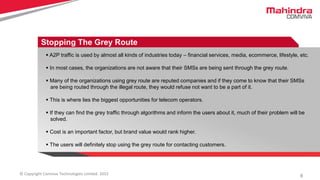 8© Copyright Comviva Technologies Limited. 2015
Stopping The Grey Route
 A2P traffic is used by almost all kinds of industries today – financial services, media, ecommerce, lifestyle, etc.
 In most cases, the organizations are not aware that their SMSs are being sent through the grey route.
 Many of the organizations using grey route are reputed companies and if they come to know that their SMSs
are being routed through the illegal route, they would refuse not want to be a part of it.
 This is where lies the biggest opportunities for telecom operators.
 If they can find the grey traffic through algorithms and inform the users about it, much of their problem will be
solved.
 Cost is an important factor, but brand value would rank higher.
 The users will definitely stop using the grey route for contacting customers.
 