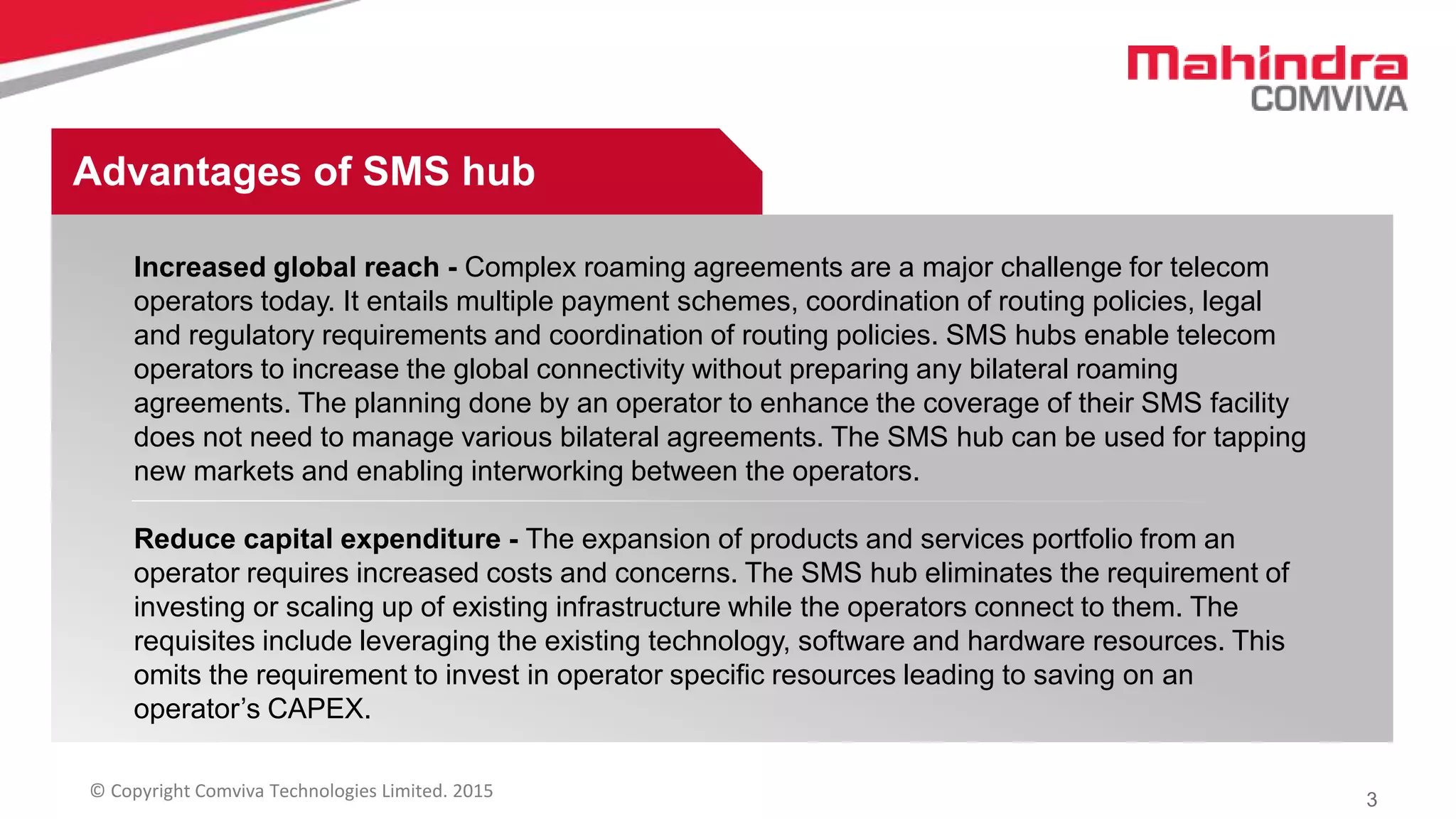 3© Copyright Comviva Technologies Limited. 2015
Increased global reach - Complex roaming agreements are a major challenge for telecom
operators today. It entails multiple payment schemes, coordination of routing policies, legal
and regulatory requirements and coordination of routing policies. SMS hubs enable telecom
operators to increase the global connectivity without preparing any bilateral roaming
agreements. The planning done by an operator to enhance the coverage of their SMS facility
does not need to manage various bilateral agreements. The SMS hub can be used for tapping
new markets and enabling interworking between the operators.
Reduce capital expenditure - The expansion of products and services portfolio from an
operator requires increased costs and concerns. The SMS hub eliminates the requirement of
investing or scaling up of existing infrastructure while the operators connect to them. The
requisites include leveraging the existing technology, software and hardware resources. This
omits the requirement to invest in operator specific resources leading to saving on an
operator’s CAPEX.
Advantages of SMS hub
 