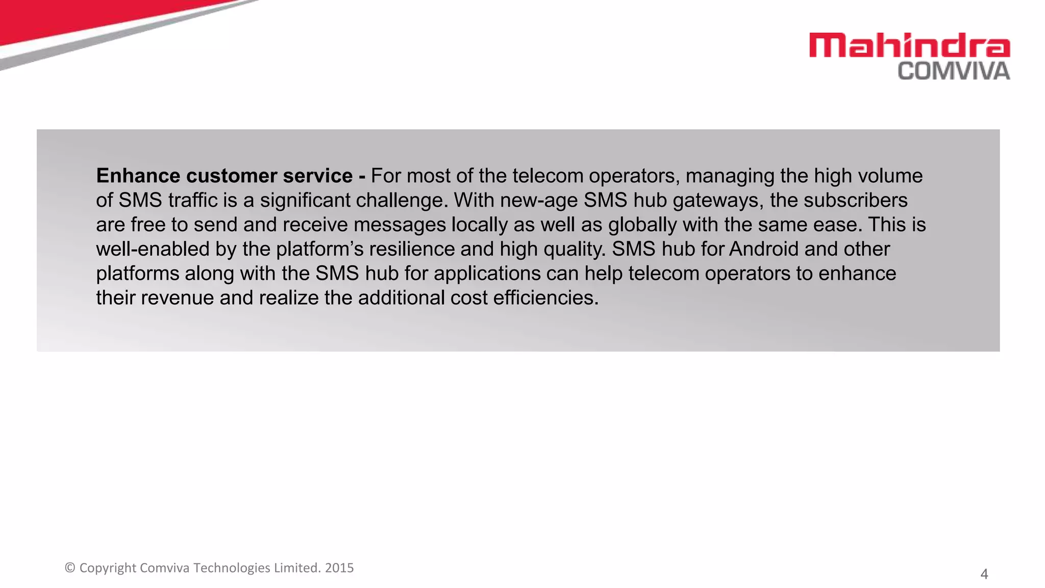 4© Copyright Comviva Technologies Limited. 2015
Enhance customer service - For most of the telecom operators, managing the high volume
of SMS traffic is a significant challenge. With new-age SMS hub gateways, the subscribers
are free to send and receive messages locally as well as globally with the same ease. This is
well-enabled by the platform’s resilience and high quality. SMS hub for Android and other
platforms along with the SMS hub for applications can help telecom operators to enhance
their revenue and realize the additional cost efficiencies.
 