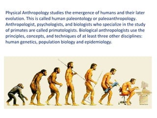 Physical Anthropology studies the emergence of humans and their later evolution. This is called human paleontology or paleoanthropology. Anthropologist, psychologists, and biologists who specialize in the study of primates are called primatologists. Biological anthropologists use the principles, concepts, and techniques of at least three other disciplines: human genetics, population biology and epidemiology. 
