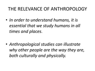 THE RELEVANCE OF ANTHROPOLOGY 
• In order to understand humans, it is 
essential that we study humans in all 
times and pl...