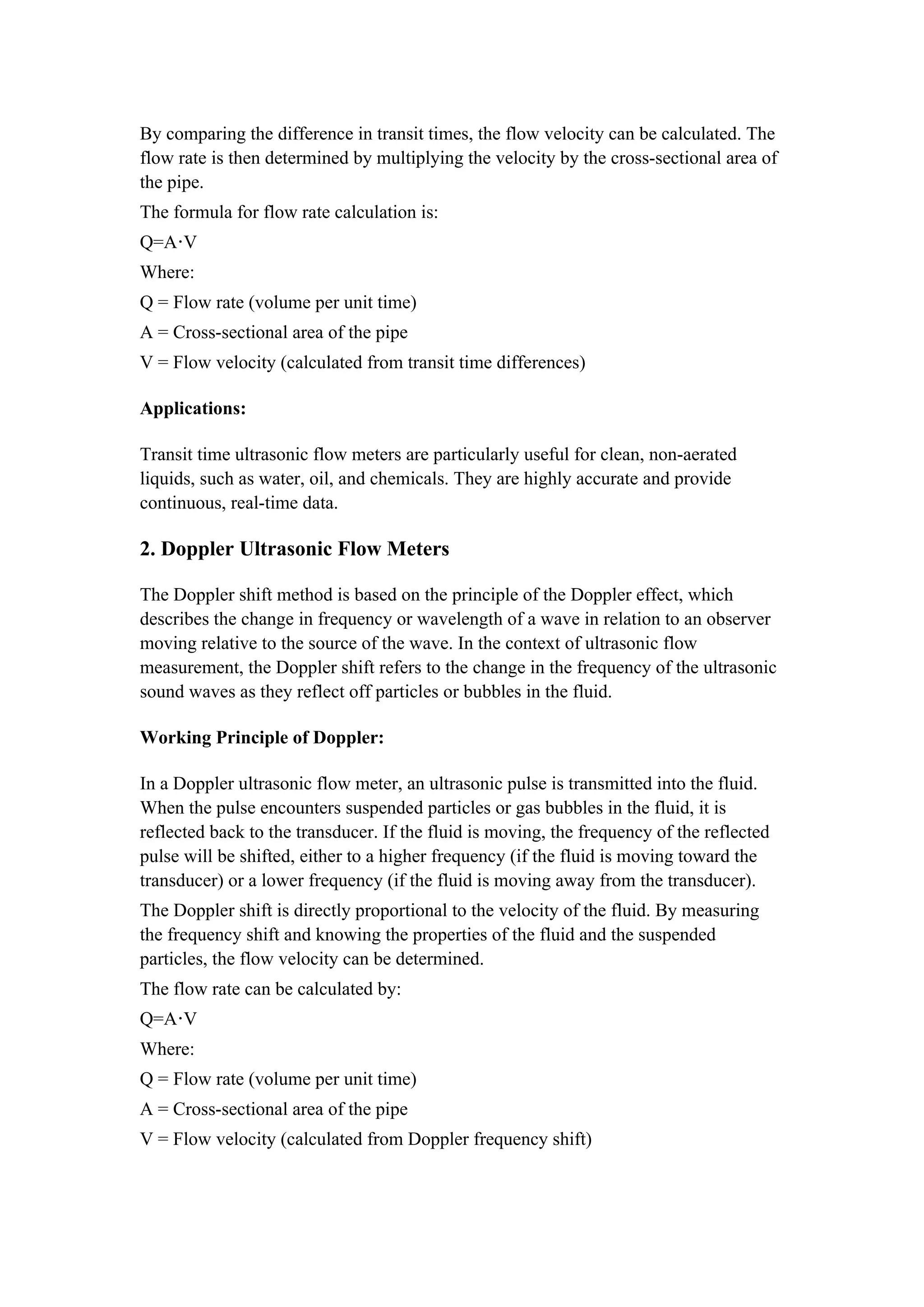 By comparing the difference in transit times, the flow velocity can be calculated. The
flow rate is then determined by multiplying the velocity by the cross-sectional area of
the pipe.
The formula for flow rate calculation is:
Q=A V
⋅
Where:
Q = Flow rate (volume per unit time)
A = Cross-sectional area of the pipe
V = Flow velocity (calculated from transit time differences)
Applications:
Transit time ultrasonic flow meters are particularly useful for clean, non-aerated
liquids, such as water, oil, and chemicals. They are highly accurate and provide
continuous, real-time data.
2. Doppler Ultrasonic Flow Meters
The Doppler shift method is based on the principle of the Doppler effect, which
describes the change in frequency or wavelength of a wave in relation to an observer
moving relative to the source of the wave. In the context of ultrasonic flow
measurement, the Doppler shift refers to the change in the frequency of the ultrasonic
sound waves as they reflect off particles or bubbles in the fluid.
Working Principle of Doppler:
In a Doppler ultrasonic flow meter, an ultrasonic pulse is transmitted into the fluid.
When the pulse encounters suspended particles or gas bubbles in the fluid, it is
reflected back to the transducer. If the fluid is moving, the frequency of the reflected
pulse will be shifted, either to a higher frequency (if the fluid is moving toward the
transducer) or a lower frequency (if the fluid is moving away from the transducer).
The Doppler shift is directly proportional to the velocity of the fluid. By measuring
the frequency shift and knowing the properties of the fluid and the suspended
particles, the flow velocity can be determined.
The flow rate can be calculated by:
Q=A V
⋅
Where:
Q = Flow rate (volume per unit time)
A = Cross-sectional area of the pipe
V = Flow velocity (calculated from Doppler frequency shift)
 