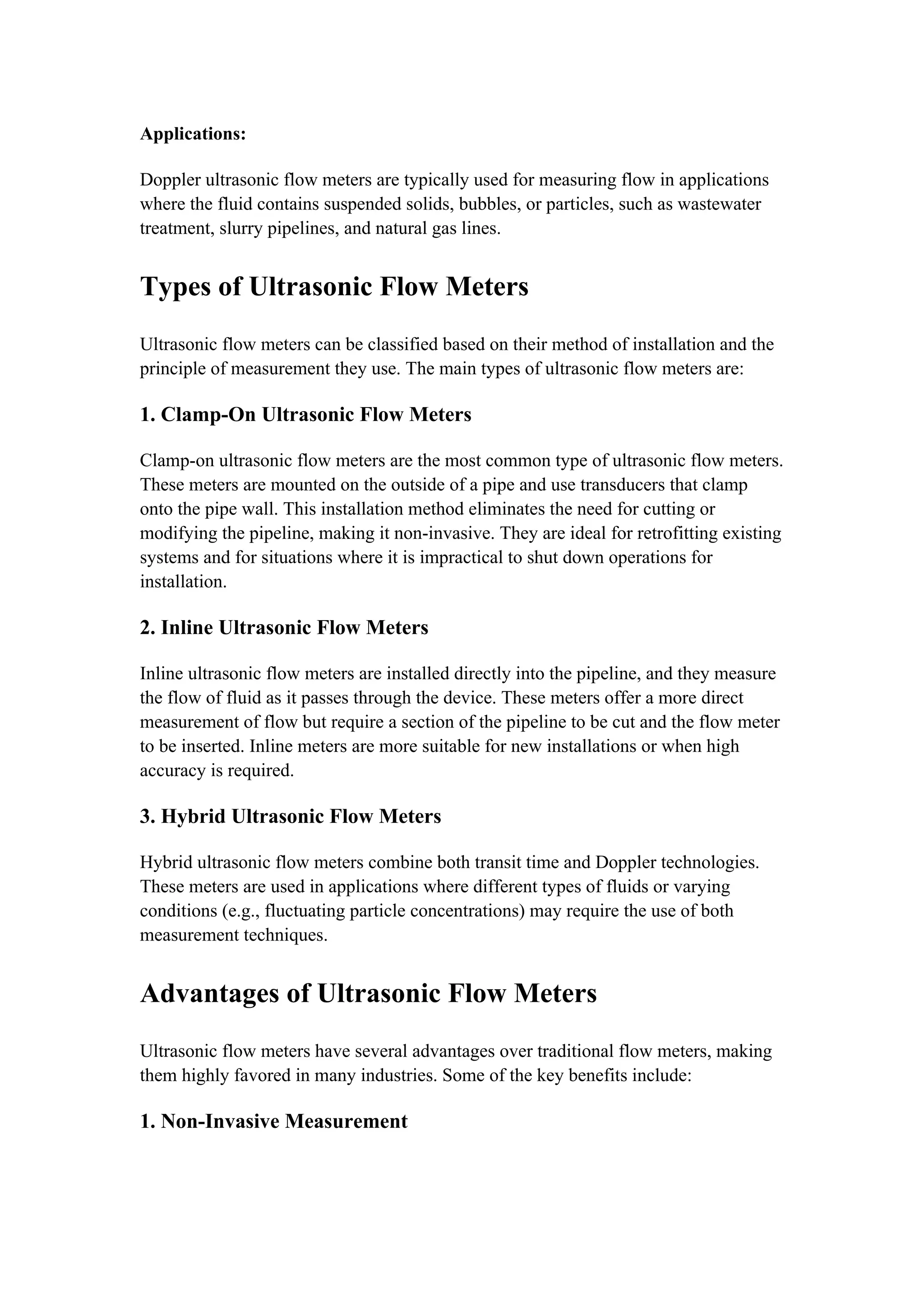 Applications:
Doppler ultrasonic flow meters are typically used for measuring flow in applications
where the fluid contains suspended solids, bubbles, or particles, such as wastewater
treatment, slurry pipelines, and natural gas lines.
Types of Ultrasonic Flow Meters
Ultrasonic flow meters can be classified based on their method of installation and the
principle of measurement they use. The main types of ultrasonic flow meters are:
1. Clamp-On Ultrasonic Flow Meters
Clamp-on ultrasonic flow meters are the most common type of ultrasonic flow meters.
These meters are mounted on the outside of a pipe and use transducers that clamp
onto the pipe wall. This installation method eliminates the need for cutting or
modifying the pipeline, making it non-invasive. They are ideal for retrofitting existing
systems and for situations where it is impractical to shut down operations for
installation.
2. Inline Ultrasonic Flow Meters
Inline ultrasonic flow meters are installed directly into the pipeline, and they measure
the flow of fluid as it passes through the device. These meters offer a more direct
measurement of flow but require a section of the pipeline to be cut and the flow meter
to be inserted. Inline meters are more suitable for new installations or when high
accuracy is required.
3. Hybrid Ultrasonic Flow Meters
Hybrid ultrasonic flow meters combine both transit time and Doppler technologies.
These meters are used in applications where different types of fluids or varying
conditions (e.g., fluctuating particle concentrations) may require the use of both
measurement techniques.
Advantages of Ultrasonic Flow Meters
Ultrasonic flow meters have several advantages over traditional flow meters, making
them highly favored in many industries. Some of the key benefits include:
1. Non-Invasive Measurement
 