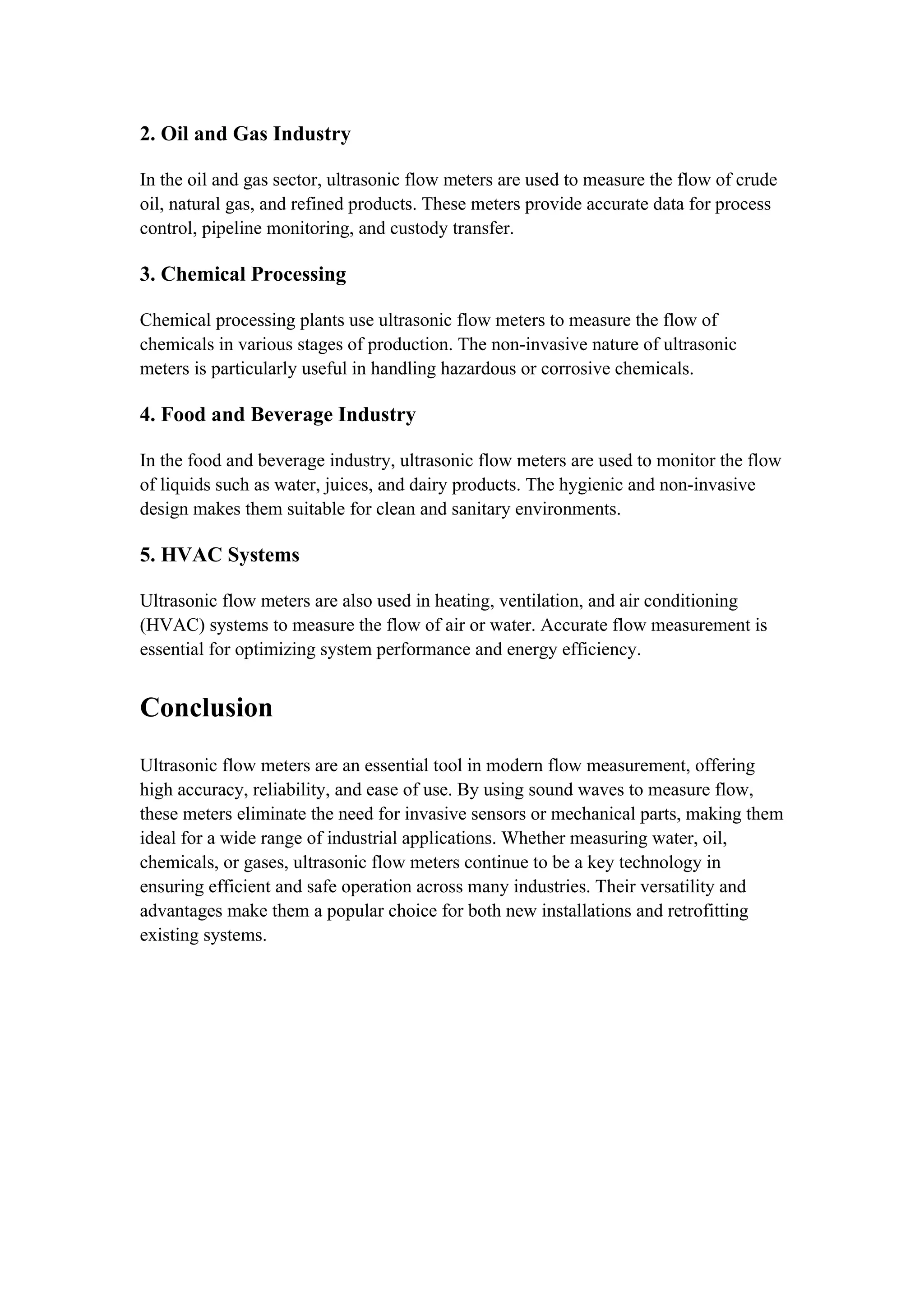 2. Oil and Gas Industry
In the oil and gas sector, ultrasonic flow meters are used to measure the flow of crude
oil, natural gas, and refined products. These meters provide accurate data for process
control, pipeline monitoring, and custody transfer.
3. Chemical Processing
Chemical processing plants use ultrasonic flow meters to measure the flow of
chemicals in various stages of production. The non-invasive nature of ultrasonic
meters is particularly useful in handling hazardous or corrosive chemicals.
4. Food and Beverage Industry
In the food and beverage industry, ultrasonic flow meters are used to monitor the flow
of liquids such as water, juices, and dairy products. The hygienic and non-invasive
design makes them suitable for clean and sanitary environments.
5. HVAC Systems
Ultrasonic flow meters are also used in heating, ventilation, and air conditioning
(HVAC) systems to measure the flow of air or water. Accurate flow measurement is
essential for optimizing system performance and energy efficiency.
Conclusion
Ultrasonic flow meters are an essential tool in modern flow measurement, offering
high accuracy, reliability, and ease of use. By using sound waves to measure flow,
these meters eliminate the need for invasive sensors or mechanical parts, making them
ideal for a wide range of industrial applications. Whether measuring water, oil,
chemicals, or gases, ultrasonic flow meters continue to be a key technology in
ensuring efficient and safe operation across many industries. Their versatility and
advantages make them a popular choice for both new installations and retrofitting
existing systems.
 