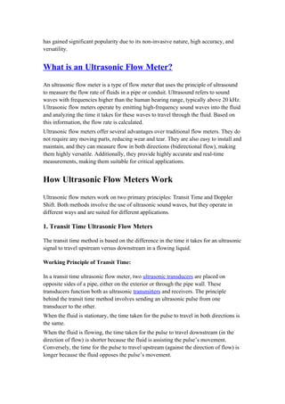 has gained significant popularity due to its non-invasive nature, high accuracy, and
versatility.
What is an Ultrasonic Flow Meter?
An ultrasonic flow meter is a type of flow meter that uses the principle of ultrasound
to measure the flow rate of fluids in a pipe or conduit. Ultrasound refers to sound
waves with frequencies higher than the human hearing range, typically above 20 kHz.
Ultrasonic flow meters operate by emitting high-frequency sound waves into the fluid
and analyzing the time it takes for these waves to travel through the fluid. Based on
this information, the flow rate is calculated.
Ultrasonic flow meters offer several advantages over traditional flow meters. They do
not require any moving parts, reducing wear and tear. They are also easy to install and
maintain, and they can measure flow in both directions (bidirectional flow), making
them highly versatile. Additionally, they provide highly accurate and real-time
measurements, making them suitable for critical applications.
How Ultrasonic Flow Meters Work
Ultrasonic flow meters work on two primary principles: Transit Time and Doppler
Shift. Both methods involve the use of ultrasonic sound waves, but they operate in
different ways and are suited for different applications.
1. Transit Time Ultrasonic Flow Meters
The transit time method is based on the difference in the time it takes for an ultrasonic
signal to travel upstream versus downstream in a flowing liquid.
Working Principle of Transit Time:
In a transit time ultrasonic flow meter, two ultrasonic transducers are placed on
opposite sides of a pipe, either on the exterior or through the pipe wall. These
transducers function both as ultrasonic transmitters and receivers. The principle
behind the transit time method involves sending an ultrasonic pulse from one
transducer to the other.
When the fluid is stationary, the time taken for the pulse to travel in both directions is
the same.
When the fluid is flowing, the time taken for the pulse to travel downstream (in the
direction of flow) is shorter because the fluid is assisting the pulse’s movement.
Conversely, the time for the pulse to travel upstream (against the direction of flow) is
longer because the fluid opposes the pulse’s movement.
 