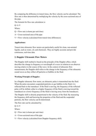 By comparing the difference in transit times, the flow velocity can be calculated. The
flow rate is then determined by multiplying the velocity by the cross-sectional area of
the pipe.
The formula for flow rate calculation is:
Q=A V
⋅
Where:
Q = Flow rate (volume per unit time)
A = Cross-sectional area of the pipe
V = Flow velocity (calculated from transit time differences)
Applications:
Transit time ultrasonic flow meters are particularly useful for clean, non-aerated
liquids, such as water, oil, and chemicals. They are highly accurate and provide
continuous, real-time data.
2. Doppler Ultrasonic Flow Meters
The Doppler shift method is based on the principle of the Doppler effect, which
describes the change in frequency or wavelength of a wave in relation to an observer
moving relative to the source of the wave. In the context of ultrasonic flow
measurement, the Doppler shift refers to the change in the frequency of the ultrasonic
sound waves as they reflect off particles or bubbles in the fluid.
Working Principle of Doppler:
In a Doppler ultrasonic flow meter, an ultrasonic pulse is transmitted into the fluid.
When the pulse encounters suspended particles or gas bubbles in the fluid, it is
reflected back to the transducer. If the fluid is moving, the frequency of the reflected
pulse will be shifted, either to a higher frequency (if the fluid is moving toward the
transducer) or a lower frequency (if the fluid is moving away from the transducer).
The Doppler shift is directly proportional to the velocity of the fluid. By measuring
the frequency shift and knowing the properties of the fluid and the suspended
particles, the flow velocity can be determined.
The flow rate can be calculated by:
Q=A V
⋅
Where:
Q = Flow rate (volume per unit time)
A = Cross-sectional area of the pipe
V = Flow velocity (calculated from Doppler frequency shift)
 