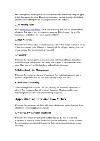 One of the primary advantages of ultrasonic flow meters, particularly clamp-on types,
is that they are non-invasive. They do not require any physical contact with the fluid
or modification of the pipeline, reducing installation time and cost.
2. No Moving Parts
Unlike mechanical flow meters, which rely on moving parts that can wear over time,
ultrasonic flow meters have no moving components. This eliminates the need for
maintenance and reduces the risk of mechanical failure.
3. High Accuracy
Ultrasonic flow meters offer excellent accuracy, often with a margin of error as low as
1% of the measured value. This makes them suitable for high-precision applications,
where accurate flow measurements are essential.
4. Versatility
Ultrasonic flow meters can be used to measure a wide range of fluids, from clean
liquids to dirty or aerated fluids, and can be used in pipes of various materials and
sizes. They also work well in both large and small pipe diameters.
5. Bidirectional Flow Measurement
Ultrasonic flow meters are capable of measuring flow in both directions, which is
essential for systems where the flow direction may change over time.
6. Real-Time Monitoring
These meters provide real-time flow data, allowing for immediate adjustments or
alerts if flow rates exceed or fall below set thresholds. This is critical for many
industrial processes where constant monitoring is required.
Applications of Ultrasonic Flow Meters
Ultrasonic flow meters are used in a wide range of industries and applications. Some
of the most common applications include:
1. Water and Wastewater Treatment
Ultrasonic flow meters are commonly used to measure the flow of water and
wastewater in treatment plants, distribution systems, and sewage systems. Accurate
flow measurements are critical for ensuring that water treatment processes operate
efficiently.
 