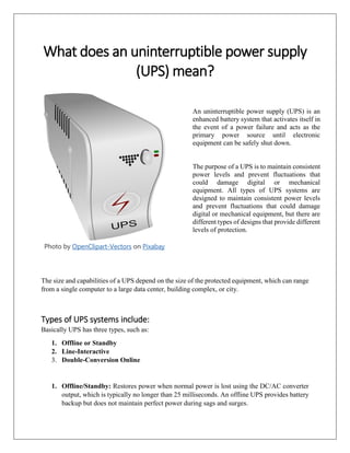 What does an uninterruptible power supply
(UPS) mean?
Photo by OpenClipart-Vectors on Pixabay
The size and capabilities of a UPS depend on the size of the protected equipment, which can range
from a single computer to a large data center, building complex, or city.
Types of UPS systems include:
Basically UPS has three types, such as:
1. Offline or Standby
2. Line-Interactive
3. Double-Conversion Online
1. Offline/Standby: Restores power when normal power is lost using the DC/AC converter
output, which is typically no longer than 25 milliseconds. An offline UPS provides battery
backup but does not maintain perfect power during sags and surges.
An uninterruptible power supply (UPS) is an
enhanced battery system that activates itself in
the event of a power failure and acts as the
primary power source until electronic
equipment can be safely shut down.
The purpose of a UPS is to maintain consistent
power levels and prevent fluctuations that
could damage digital or mechanical
equipment. All types of UPS systems are
designed to maintain consistent power levels
and prevent fluctuations that could damage
digital or mechanical equipment, but there are
different types of designs that provide different
levels of protection.
 