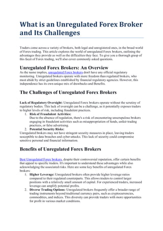 What is an Unregulated Forex Broker
and Its Challenges
Traders come across a variety of brokers, both legal and unregistered ones, in the broad world
of Forex trading. This article explores the world of unregulated Forex brokers, outlining the
advantages they provide as well as the difficulties they face. To give you a thorough grasp of
this facet of Forex trading, we'll also cover commonly asked questions.
Unregulated Forex Brokers: An Overview
As the name implies, unregulated Forex brokers don't have any official regulatory
monitoring. Unregulated brokers operate with more freedom than regulated brokers, who
must abide by strict guidelines established by financial regulatory agencies. However, this
independence has its own unique mix of drawbacks and Benefits.
The Challenges of Unregulated Forex Brokers
Lack of Regulatory Oversight: Unregulated Forex brokers operate without the scrutiny of
regulatory bodies. This lack of oversight can be a challenge, as it potentially exposes traders
to higher levels of risk, including fraudulent practices.
1. Risk of Fraudulent Activities:
Due to the absence of regulation, there's a risk of encountering unscrupulous brokers
engaging in fraudulent activities such as misappropriation of funds, unfair trading
practices, or false advertising.
2. Potential Security Risks:
Unregulated brokers may not have stringent security measures in place, leaving traders
susceptible to data breaches and cyber-attacks. This lack of security could compromise
sensitive personal and financial information.
Benefits of Unregulated Forex Brokers
Best Unregulated Forex brokers, despite their controversial reputation, offer certain benefits
that appeal to specific traders. It's important to understand these advantages while also
acknowledging the associated risks. Here are some key benefits of unregulated Forex
brokers:
1. Higher Leverage: Unregulated brokers often provide higher leverage ratios
compared to their regulated counterparts. This allows traders to control larger
positions with a relatively small amount of capital. For experienced traders, increased
leverage can amplify potential profits.
2. Diverse Trading Options: Unregulated brokers frequently offer a broader range of
trading instruments beyond traditional currency pairs, such as cryptocurrencies,
commodities, and indices. This diversity can provide traders with more opportunities
for profit in various market conditions.
 