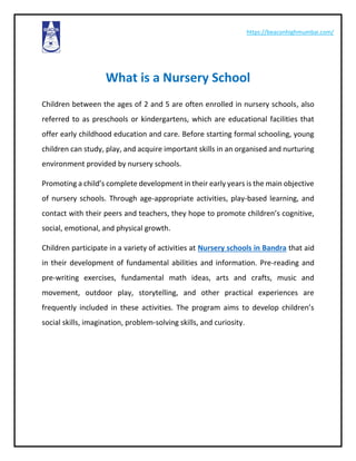 https://beaconhighmumbai.com/
What is a Nursery School
Children between the ages of 2 and 5 are often enrolled in nursery schools, also
referred to as preschools or kindergartens, which are educational facilities that
offer early childhood education and care. Before starting formal schooling, young
children can study, play, and acquire important skills in an organised and nurturing
environment provided by nursery schools.
Promoting a child’s complete development in their early years is the main objective
of nursery schools. Through age-appropriate activities, play-based learning, and
contact with their peers and teachers, they hope to promote children’s cognitive,
social, emotional, and physical growth.
Children participate in a variety of activities at Nursery schools in Bandra that aid
in their development of fundamental abilities and information. Pre-reading and
pre-writing exercises, fundamental math ideas, arts and crafts, music and
movement, outdoor play, storytelling, and other practical experiences are
frequently included in these activities. The program aims to develop children’s
social skills, imagination, problem-solving skills, and curiosity.
 