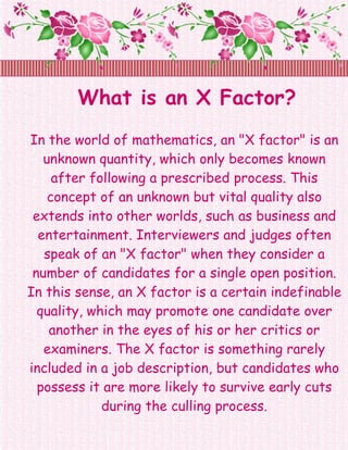 What is an X Factor?
In the world of mathematics, an "X factor" is an
   unknown quantity, which only becomes known
     after following a prescribed process. This
    concept of an unknown but vital quality also
 extends into other worlds, such as business and
  entertainment. Interviewers and judges often
   speak of an "X factor" when they consider a
 number of candidates for a single open position.
In this sense, an X factor is a certain indefinable
  quality, which may promote one candidate over
    another in the eyes of his or her critics or
   examiners. The X factor is something rarely
included in a job description, but candidates who
  possess it are more likely to survive early cuts
             during the culling process.
 