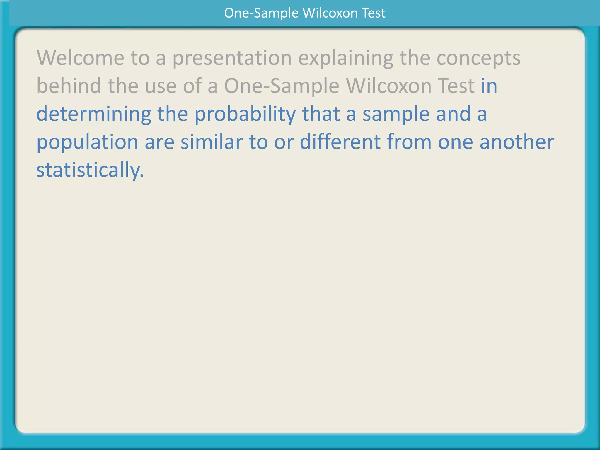 Welcome to a presentation explaining the concepts
behind the use of a One-Sample Wilcoxon Test in
determining the probability that a sample and a
population are similar to or different from one another
statistically.
One-Sample Wilcoxon Test
 