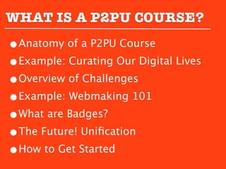 WHAT IS A P2PU COURSE?
•Anatomy of a P2PU Course
•Example: Curating Our Digital Lives
•Overview of Challenges
•Example: Webmaking 101
•What are Badges?
•The Future! Uniﬁcation
•How to Get Started
 