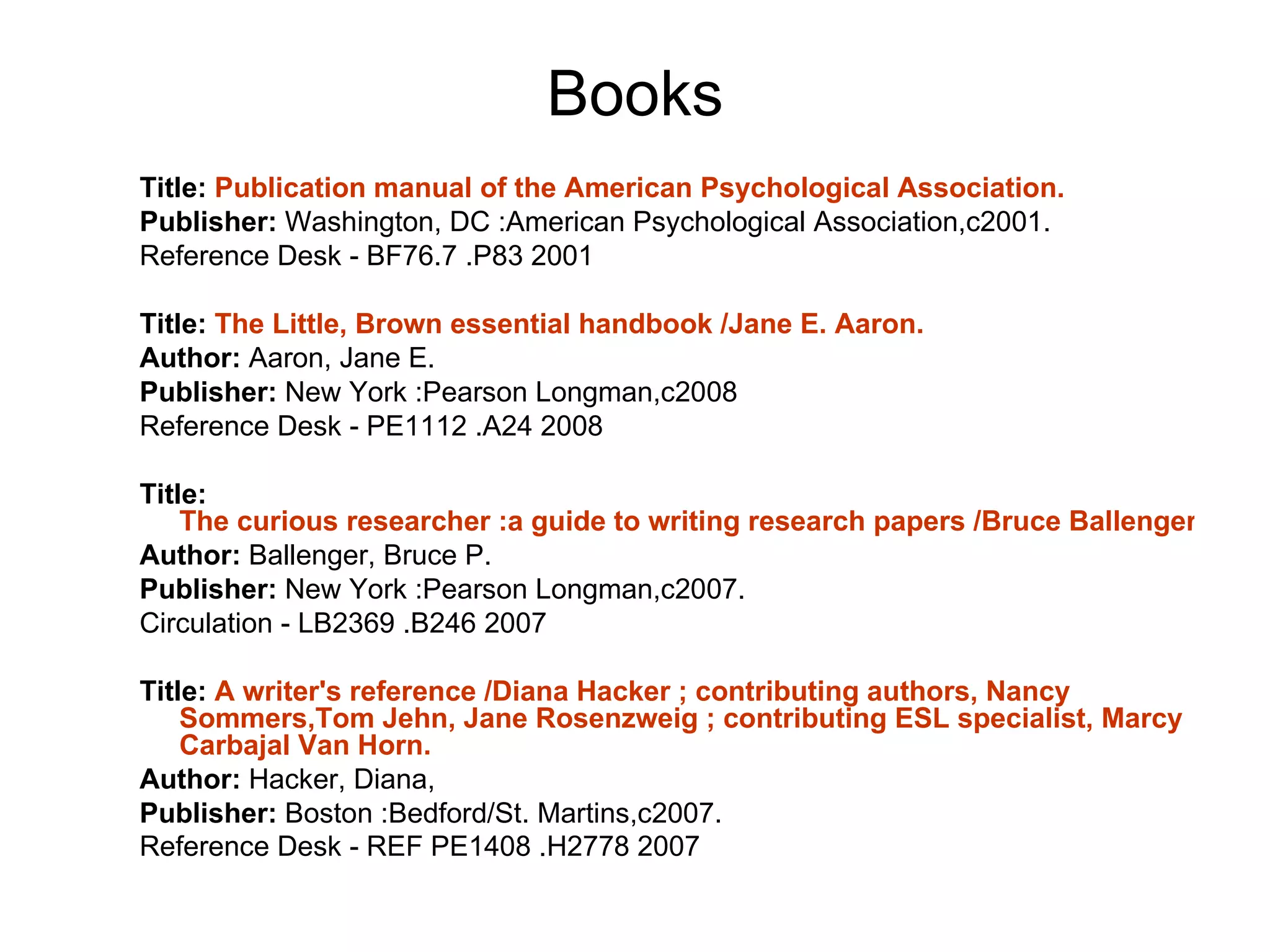 Books Title:  Publication manual of the American Psychological Association. Publisher:  Washington, DC :American Psychological Association,c2001. Reference Desk - BF76.7 .P83 2001  Title:  The Little, Brown essential handbook /Jane E. Aaron. Author:  Aaron, Jane E. Publisher:  New York :Pearson Longman,c2008 Reference Desk - PE1112 .A24 2008 Title:  The curious researcher :a guide to writing research papers /Bruce Ballenger. Author:  Ballenger, Bruce P.  Publisher:  New York :Pearson Longman,c2007.  Circulation - LB2369 .B246 2007  Title:  A writer's reference /Diana Hacker ; contributing authors, Nancy  Sommers,Tom   Jehn , Jane  Rosenzweig  ; contributing ESL specialist, Marcy  Carbajal  Van Horn. Author:  Hacker, Diana, Publisher:  Boston :Bedford/St. Martins,c2007.  Reference Desk - REF PE1408 .H2778 2007     