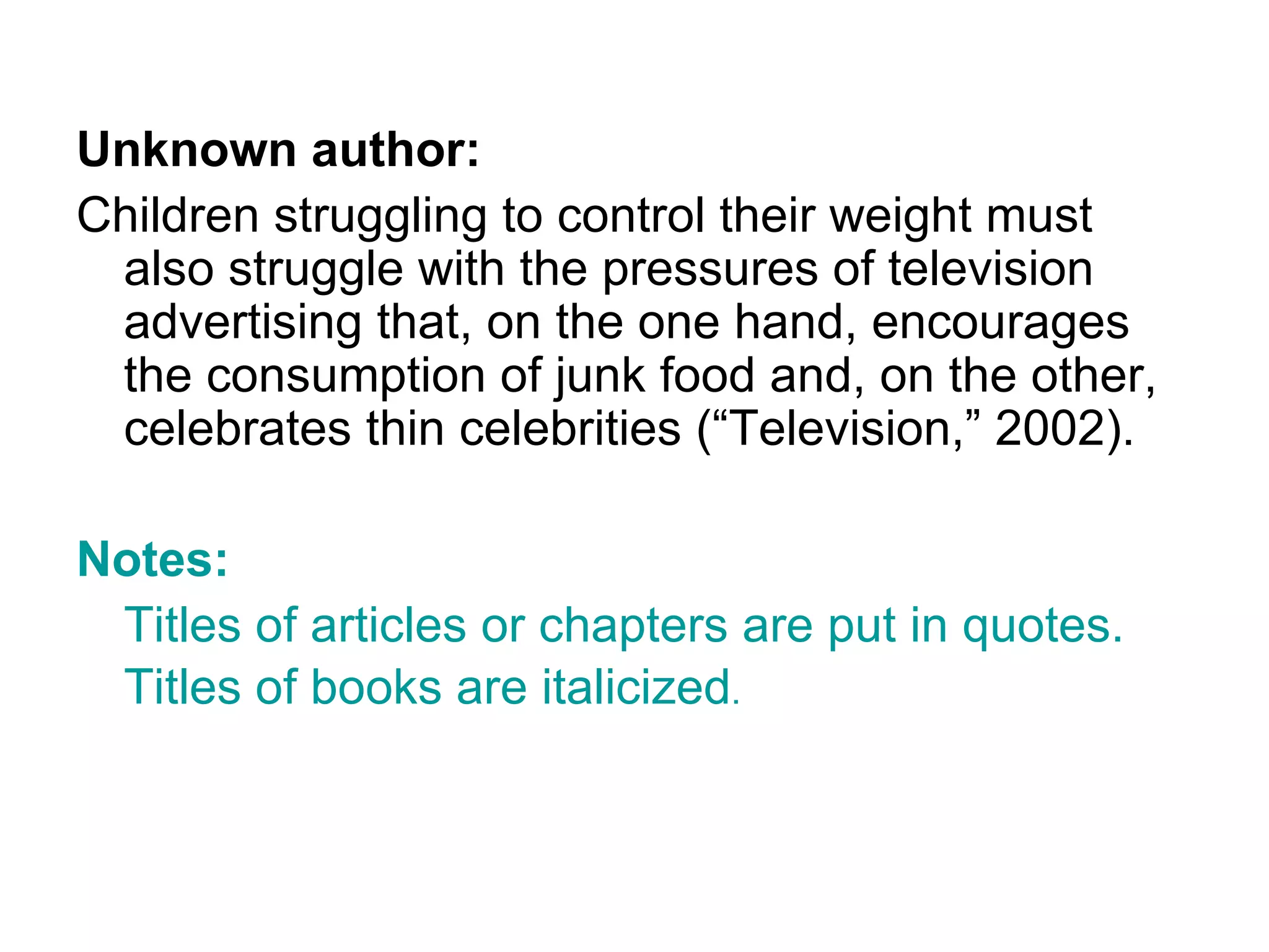 Unknown author: Children struggling to control their weight must also struggle with the pressures of television advertising that, on the one hand, encourages the consumption of junk food and, on the other, celebrates thin celebrities (“Television,” 2002). Notes: Titles of articles or chapters are put in quotes. Titles of books are italicized . 