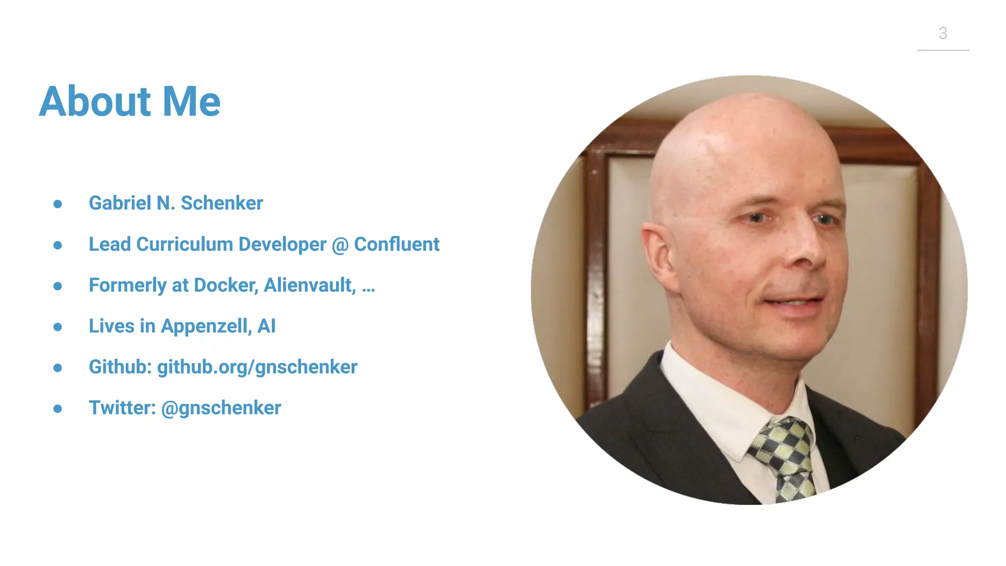 3 About Me ● Gabriel N. Schenker ● Lead Curriculum Developer @ Conﬂuent ● Formerly at Docker, Alienvault, … ● Lives in Appenzell, AI ● Github: github.org/gnschenker ● Twitter: @gnschenker 