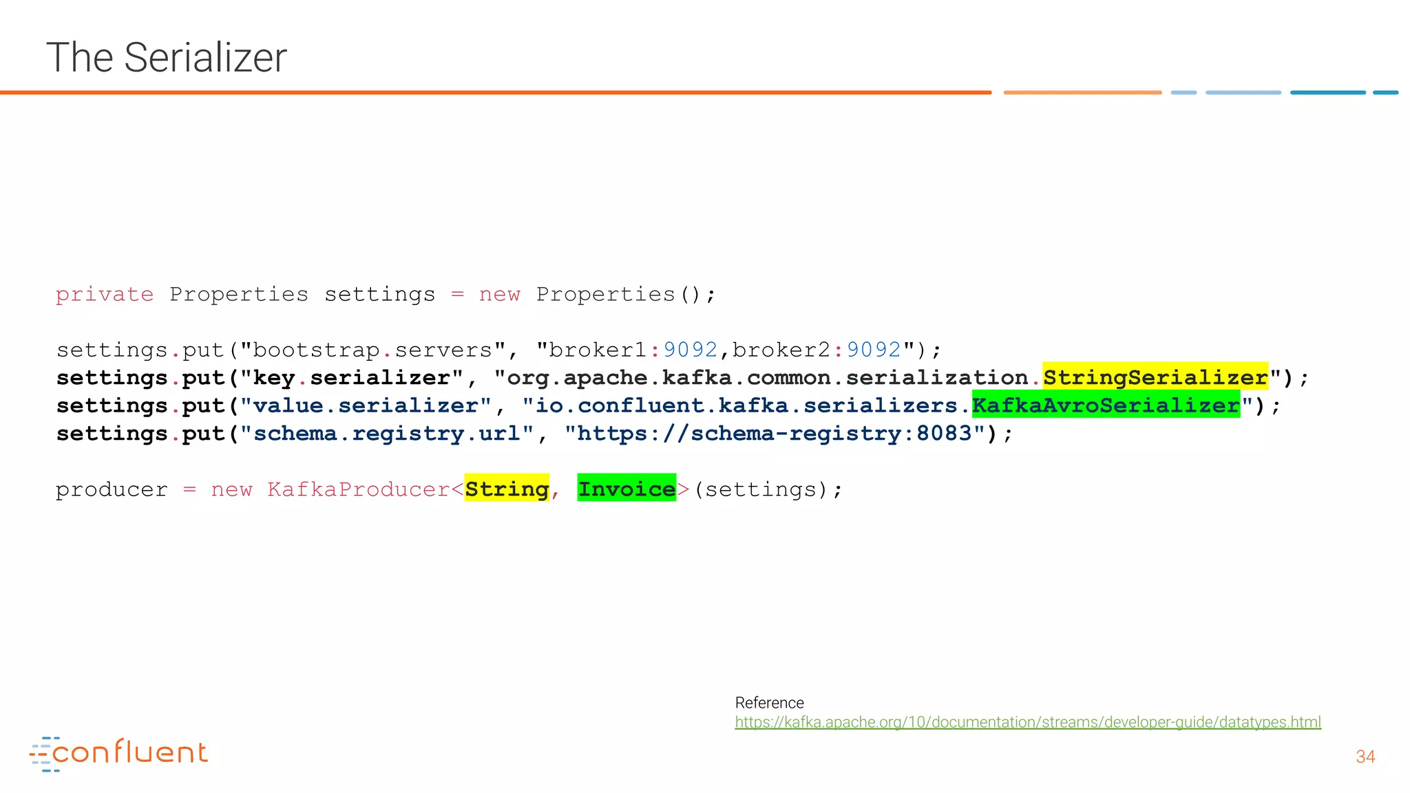 3434 The Serializer private Properties settings = new Properties(); settings.put("bootstrap.servers", "broker1:9092,broker2:9092"); settings.put("key.serializer", "org.apache.kafka.common.serialization.StringSerializer"); settings.put("value.serializer", "io.confluent.kafka.serializers.KafkaAvroSerializer"); settings.put("schema.registry.url", "https://schema-registry:8083"); producer = new KafkaProducer<String, Invoice>(settings); Reference https://kafka.apache.org/10/documentation/streams/developer-guide/datatypes.html 