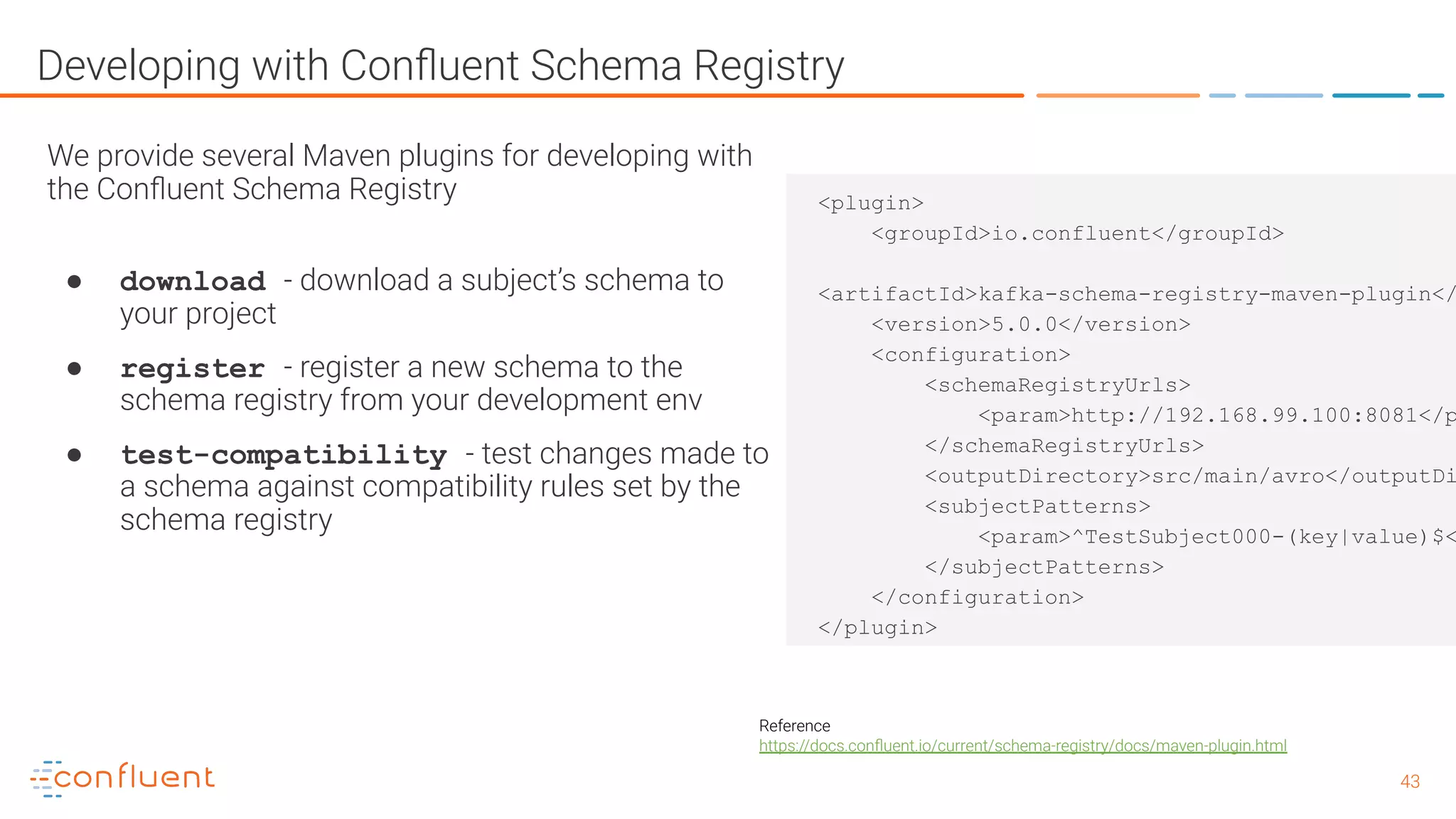 4343 Developing with Conﬂuent Schema Registry We provide several Maven plugins for developing with the Conﬂuent Schema Registry ● download - download a subject’s schema to your project ● register - register a new schema to the schema registry from your development env ● test-compatibility - test changes made to a schema against compatibility rules set by the schema registry Reference https://docs.conﬂuent.io/current/schema-registry/docs/maven-plugin.html <plugin> <groupId>io.confluent</groupId> <artifactId>kafka-schema-registry-maven-plugin</ <version>5.0.0</version> <configuration> <schemaRegistryUrls> <param>http://192.168.99.100:8081</p </schemaRegistryUrls> <outputDirectory>src/main/avro</outputDi <subjectPatterns> <param>^TestSubject000-(key|value)$< </subjectPatterns> </configuration> </plugin> 