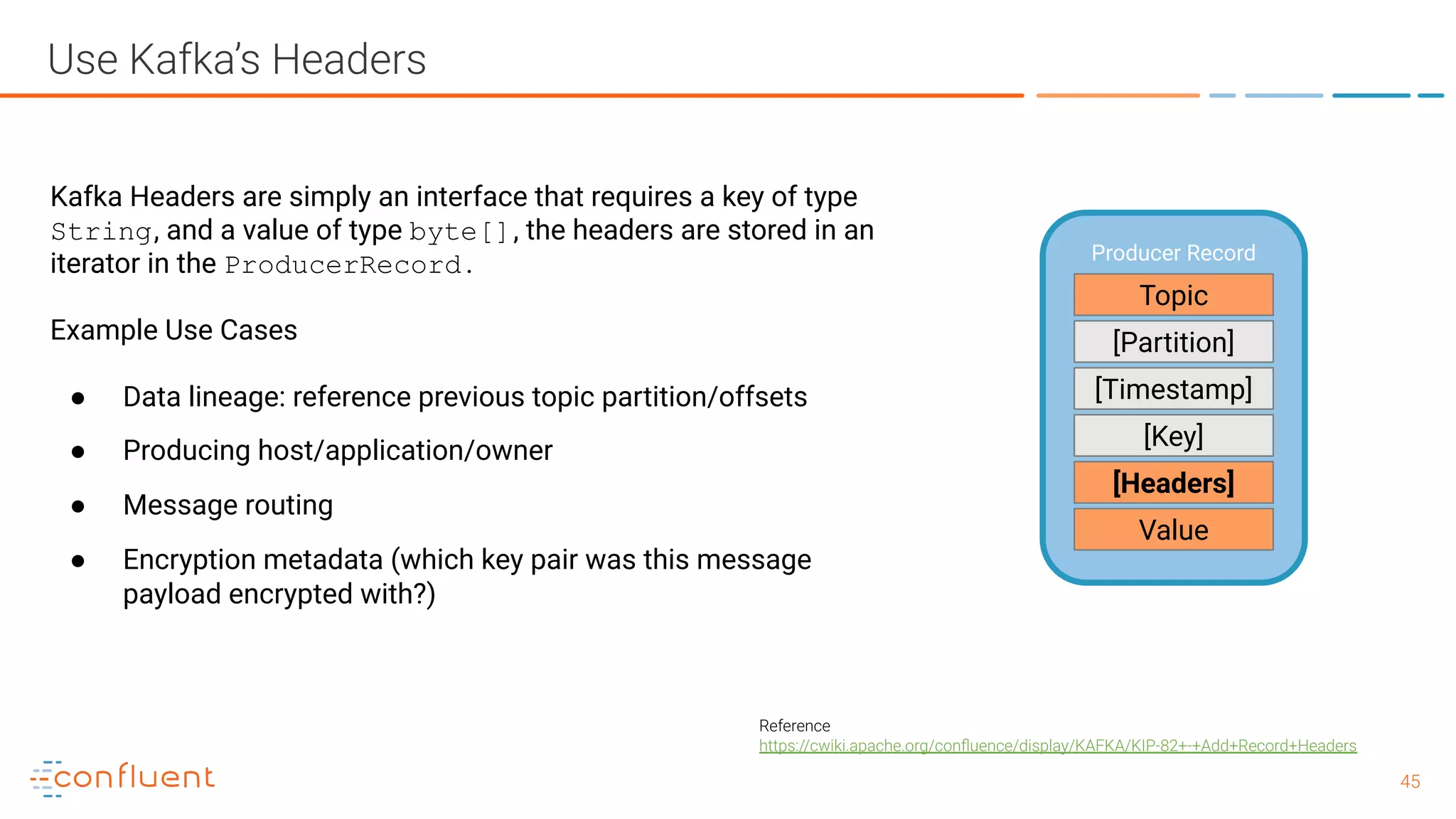 4545 Use Kafka’s Headers Reference https://cwiki.apache.org/conﬂuence/display/KAFKA/KIP-82+-+Add+Record+Headers Producer Record Topic [Partition] [Timestamp] Value [Headers] [Key] Kafka Headers are simply an interface that requires a key of type String, and a value of type byte[], the headers are stored in an iterator in the ProducerRecord . Example Use Cases ● Data lineage: reference previous topic partition/offsets ● Producing host/application/owner ● Message routing ● Encryption metadata (which key pair was this message payload encrypted with?) 