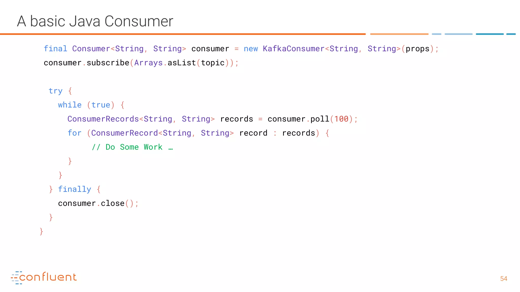 5454 A basic Java Consumer final Consumer<String, String> consumer = new KafkaConsumer<String, String>(props); consumer.subscribe(Arrays.asList(topic)); try { while (true) { ConsumerRecords<String, String> records = consumer.poll(100); for (ConsumerRecord<String, String> record : records) { // Do Some Work … } } } finally { consumer.close(); } } 