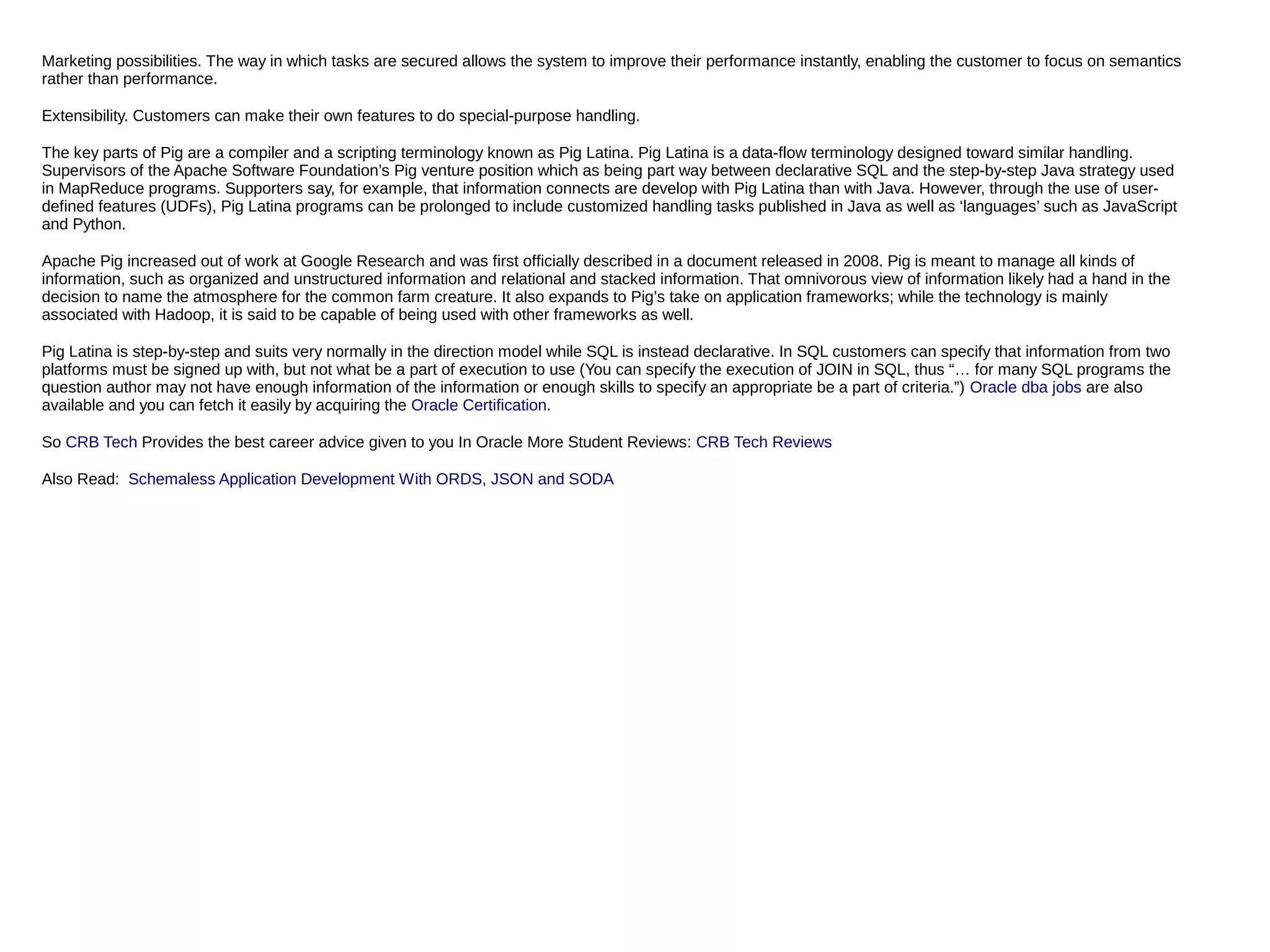 Marketing possibilities. The way in which tasks are secured allows the system to improve their performance instantly, enabling the customer to focus on semantics
rather than performance.
Extensibility. Customers can make their own features to do special-purpose handling.
The key parts of Pig are a compiler and a scripting terminology known as Pig Latina. Pig Latina is a data-flow terminology designed toward similar handling.
Supervisors of the Apache Software Foundation’s Pig venture position which as being part way between declarative SQL and the step-by-step Java strategy used
in MapReduce programs. Supporters say, for example, that information connects are develop with Pig Latina than with Java. However, through the use of user-
defined features (UDFs), Pig Latina programs can be prolonged to include customized handling tasks published in Java as well as ‘languages’ such as JavaScript
and Python.
Apache Pig increased out of work at Google Research and was first officially described in a document released in 2008. Pig is meant to manage all kinds of
information, such as organized and unstructured information and relational and stacked information. That omnivorous view of information likely had a hand in the
decision to name the atmosphere for the common farm creature. It also expands to Pig’s take on application frameworks; while the technology is mainly
associated with Hadoop, it is said to be capable of being used with other frameworks as well.
Pig Latina is step-by-step and suits very normally in the direction model while SQL is instead declarative. In SQL customers can specify that information from two
platforms must be signed up with, but not what be a part of execution to use (You can specify the execution of JOIN in SQL, thus “… for many SQL programs the
question author may not have enough information of the information or enough skills to specify an appropriate be a part of criteria.”) Oracle dba jobs are also
available and you can fetch it easily by acquiring the Oracle Certification.
So CRB Tech Provides the best career advice given to you In Oracle More Student Reviews: CRB Tech Reviews
Also Read: Schemaless Application Development With ORDS, JSON and SODA
 