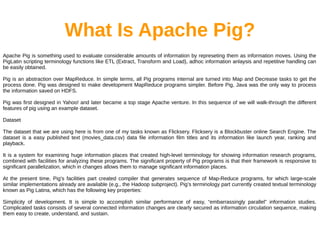What Is Apache Pig?
Apache Pig is something used to evaluate considerable amounts of information by represeting them as information moves. Using the
PigLatin scripting terminology functions like ETL (Extract, Transform and Load), adhoc information anlaysis and repetitive handling can
be easily obtained.
Pig is an abstraction over MapReduce. In simple terms, all Pig programs internal are turned into Map and Decrease tasks to get the
process done. Pig was designed to make development MapReduce programs simpler. Before Pig, Java was the only way to process
the information saved on HDFS.
Pig was first designed in Yahoo! and later became a top stage Apache venture. In this sequence of we will walk-through the different
features of pig using an example dataset.
Dataset
The dataset that we are using here is from one of my tasks known as Flicksery. Flicksery is a Blockbuster online Search Engine. The
dataset is a easy published text (movies_data.csv) data file information film titles and its information like launch year, ranking and
playback.
It is a system for examining huge information places that created high-level terminology for showing information research programs,
combined with facilities for analyzing these programs. The significant property of Pig programs is that their framework is responsive to
significant parallelization, which in changes allows them to manage significant information places.
At the present time, Pig’s facilities part created compiler that generates sequence of Map-Reduce programs, for which large-scale
similar implementations already are available (e.g., the Hadoop subproject). Pig’s terminology part currently created textual terminology
known as Pig Latina, which has the following key properties:
Simplicity of development. It is simple to accomplish similar performance of easy, “embarrassingly parallel” information studies.
Complicated tasks consists of several connected information changes are clearly secured as information circulation sequence, making
them easy to create, understand, and sustain.
 