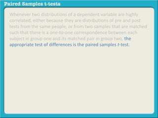 Whenever two distributions of a dependent variable are highly 
correlated, either because they are distributions of pre and post 
tests from the same people, or from two samples that are matched 
such that there is a one-to-one correspondence between each 
subject in group one and its matched pair in group two, the 
appropriate test of differences is the paired samples t-test. 
 