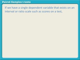 If we have a single dependent variable that exists on an 
interval or ratio scale such as scores on a test, 
 