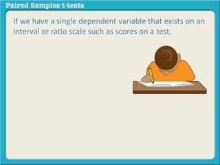 If we have a single dependent variable that exists on an 
interval or ratio scale such as scores on a test, 
 