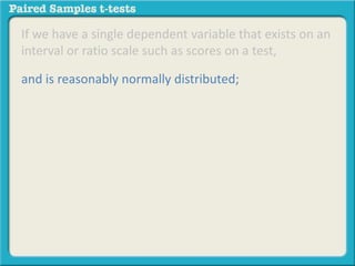 If we have a single dependent variable that exists on an 
interval or ratio scale such as scores on a test, 
and is reasonably normally distributed; 
 