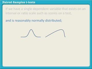 If we have a single dependent variable that exists on an 
interval or ratio scale such as scores on a test, 
and is reasonably normally distributed; 
 