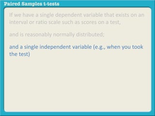 If we have a single dependent variable that exists on an 
interval or ratio scale such as scores on a test, 
and is reasonably normally distributed; 
and a single independent variable (e.g., when you took 
the test) 
 