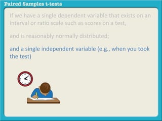 If we have a single dependent variable that exists on an 
interval or ratio scale such as scores on a test, 
and is reasonably normally distributed; 
and a single independent variable (e.g., when you took 
the test) 
 