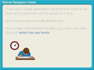 If we have a single dependent variable that exists on an 
interval or ratio scale such as scores on a test, 
and is reasonably normally distributed; 
and a single independent variable (e.g., when you took 
the test) which has two levels 
 