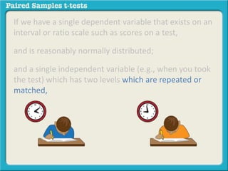 If we have a single dependent variable that exists on an 
interval or ratio scale such as scores on a test, 
and is reasonably normally distributed; 
and a single independent variable (e.g., when you took 
the test) which has two levels which are repeated or 
matched, 
 