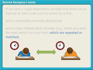 If we have a single dependent variable that exists on an 
interval or ratio scale such as scores on a test, 
and is reasonably normally distributed; 
and a single independent variable (e.g., when you took 
the test) which has two levels which are repeated or 
matched, 
 