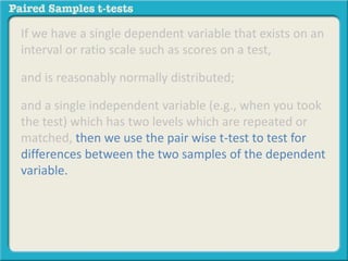 If we have a single dependent variable that exists on an 
interval or ratio scale such as scores on a test, 
and is reasonably normally distributed; 
and a single independent variable (e.g., when you took 
the test) which has two levels which are repeated or 
matched, then we use the pair wise t-test to test for 
differences between the two samples of the dependent 
variable. 
 