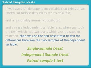 If we have a single dependent variable that exists on an 
interval or ratio scale such as scores on a test, 
and is reasonably normally distributed; 
and a single independent variable (e.g., when you took 
the test) which has two levels which are repeated or 
matched, then we use the pair wise t-test to test for 
differences between the two samples of the dependent 
variable. 
 
