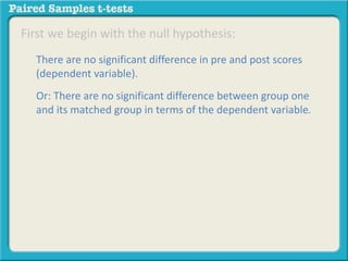 First we begin with the null hypothesis: 
There are no significant difference in pre and post scores 
(dependent variable). 
Or: There are no significant difference between group one 
and its matched group in terms of the dependent variable. 
 