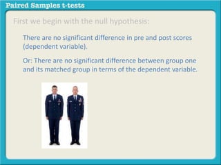 First we begin with the null hypothesis: 
There are no significant difference in pre and post scores 
(dependent variable). 
Or: There are no significant difference between group one 
and its matched group in terms of the dependent variable. 
 